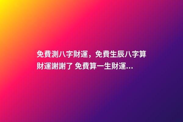 免費測八字財運，免費生辰八字算財運謝謝了 免費算一生財運，免費算一算我的財運
